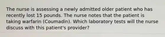 The nurse is assessing a newly admitted older patient who has recently lost 15 pounds. The nurse notes that the patient is taking warfarin (Coumadin). Which laboratory tests will the nurse discuss with this patient's provider?