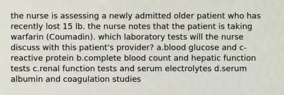 the nurse is assessing a newly admitted older patient who has recently lost 15 lb. the nurse notes that the patient is taking warfarin (Coumadin). which laboratory tests will the nurse discuss with this patient's provider? a.blood glucose and c-reactive protein b.complete blood count and hepatic function tests c.renal function tests and serum electrolytes d.serum albumin and coagulation studies