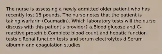 The nurse is assessing a newly admitted older patient who has recently lost 15 pounds. The nurse notes that the patient is taking warfarin (Coumadin). Which laboratory tests will the nurse discuss with this patient's provider? a.Blood glucose and C-reactive protein b.Complete blood count and hepatic function tests c.Renal function tests and serum electrolytes d.Serum albumin and coagulation studies