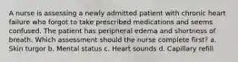 A nurse is assessing a newly admitted patient with chronic heart failure who forgot to take prescribed medications and seems confused. The patient has peripheral edema and shortness of breath. Which assessment should the nurse complete first? a. Skin turgor b. Mental status c. Heart sounds d. Capillary refill