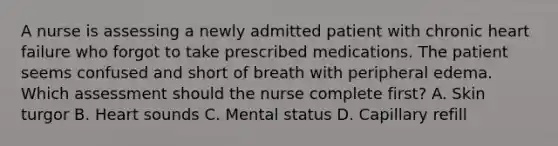 A nurse is assessing a newly admitted patient with chronic heart failure who forgot to take prescribed medications. The patient seems confused and short of breath with peripheral edema. Which assessment should the nurse complete first? A. Skin turgor B. Heart sounds C. Mental status D. Capillary refill