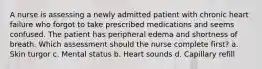 A nurse is assessing a newly admitted patient with chronic heart failure who forgot to take prescribed medications and seems confused. The patient has peripheral edema and shortness of breath. Which assessment should the nurse complete first? a. Skin turgor c. Mental status b. Heart sounds d. Capillary refill