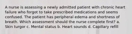 A nurse is assessing a newly admitted patient with chronic heart failure who forgot to take prescribed medications and seems confused. The patient has peripheral edema and shortness of breath. Which assessment should the nurse complete first? a. Skin turgor c. Mental status b. Heart sounds d. Capillary refill