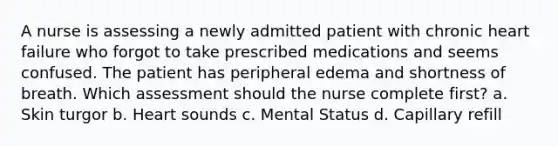 A nurse is assessing a newly admitted patient with chronic heart failure who forgot to take prescribed medications and seems confused. The patient has peripheral edema and shortness of breath. Which assessment should the nurse complete first? a. Skin turgor b. Heart sounds c. Mental Status d. Capillary refill