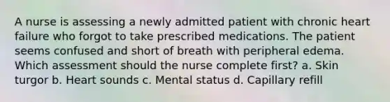 A nurse is assessing a newly admitted patient with chronic heart failure who forgot to take prescribed medications. The patient seems confused and short of breath with peripheral edema. Which assessment should the nurse complete first? a. Skin turgor b. Heart sounds c. Mental status d. Capillary refill