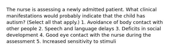 The nurse is assessing a newly admitted patient. What clinical manifestations would probably indicate that the child has autism? (Select all that apply.) 1. Avoidance of body contact with other people 2. Speech and language delays 3. Deficits in social development 4. Good eye contact with the nurse during the assessment 5. Increased sensitivity to stimuli