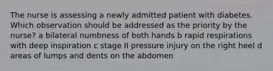 The nurse is assessing a newly admitted patient with diabetes. Which observation should be addressed as the priority by the nurse? a bilateral numbness of both hands b rapid respirations with deep inspiration c stage II pressure injury on the right heel d areas of lumps and dents on the abdomen