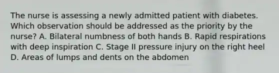 The nurse is assessing a newly admitted patient with diabetes. Which observation should be addressed as the priority by the nurse? A. Bilateral numbness of both hands B. Rapid respirations with deep inspiration C. Stage II pressure injury on the right heel D. Areas of lumps and dents on the abdomen