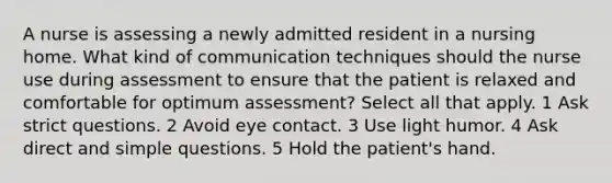 A nurse is assessing a newly admitted resident in a nursing home. What kind of communication techniques should the nurse use during assessment to ensure that the patient is relaxed and comfortable for optimum assessment? Select all that apply. 1 Ask strict questions. 2 Avoid eye contact. 3 Use light humor. 4 Ask direct and simple questions. 5 Hold the patient's hand.