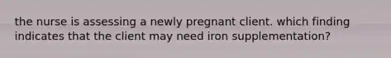 the nurse is assessing a newly pregnant client. which finding indicates that the client may need iron supplementation?