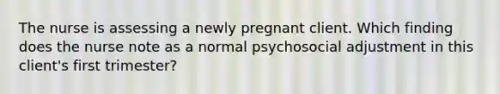 The nurse is assessing a newly pregnant client. Which finding does the nurse note as a normal psychosocial adjustment in this client's first trimester?