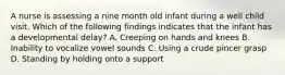 A nurse is assessing a nine month old infant during a well child visit. Which of the following findings indicates that the infant has a developmental delay? A. Creeping on hands and knees B. Inability to vocalize vowel sounds C. Using a crude pincer grasp D. Standing by holding onto a support