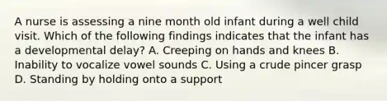 A nurse is assessing a nine month old infant during a well child visit. Which of the following findings indicates that the infant has a developmental delay? A. Creeping on hands and knees B. Inability to vocalize vowel sounds C. Using a crude pincer grasp D. Standing by holding onto a support