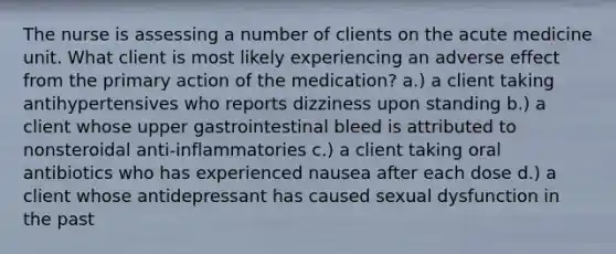 The nurse is assessing a number of clients on the acute medicine unit. What client is most likely experiencing an adverse effect from the primary action of the medication? a.) a client taking antihypertensives who reports dizziness upon standing b.) a client whose upper gastrointestinal bleed is attributed to nonsteroidal anti-inflammatories c.) a client taking oral antibiotics who has experienced nausea after each dose d.) a client whose antidepressant has caused sexual dysfunction in the past