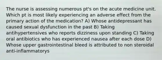 The nurse is assessing numerous pt's on the acute medicine unit. Which pt is most likely experiencing an adverse effect from the primary action of the medication? A) Whose antidepressant has caused sexual dysfunction in the past B) Taking antihypertensives who reports dizziness upon standing C) Taking oral antibiotics who has experienced nausea after each dose D) Whose upper gastrointestinal bleed is attributed to non steroidal anti-inflammatorys