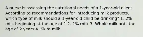 A nurse is assessing the nutritional needs of a 1-year-old client. According to recommendations for introducing milk products, which type of milk should a 1-year-old child be drinking? 1. 2% milk beginning at the age of 1 2. 1% milk 3. Whole milk until the age of 2 years 4. Skim milk