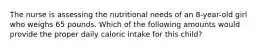 The nurse is assessing the nutritional needs of an 8-year-old girl who weighs 65 pounds. Which of the following amounts would provide the proper daily caloric intake for this child?