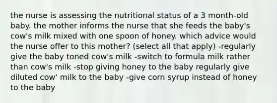 the nurse is assessing the nutritional status of a 3 month-old baby. the mother informs the nurse that she feeds the baby's cow's milk mixed with one spoon of honey. which advice would the nurse offer to this mother? (select all that apply) -regularly give the baby toned cow's milk -switch to formula milk rather than cow's milk -stop giving honey to the baby regularly give diluted cow' milk to the baby -give corn syrup instead of honey to the baby