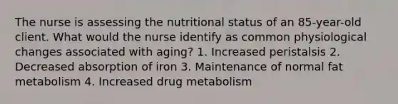 The nurse is assessing the nutritional status of an 85-year-old client. What would the nurse identify as common physiological changes associated with aging? 1. Increased peristalsis 2. Decreased absorption of iron 3. Maintenance of normal fat metabolism 4. Increased drug metabolism