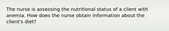 The nurse is assessing the nutritional status of a client with anemia. How does the nurse obtain information about the client's diet?