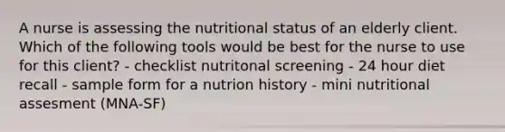 A nurse is assessing the nutritional status of an elderly client. Which of the following tools would be best for the nurse to use for this client? - checklist nutritonal screening - 24 hour diet recall - sample form for a nutrion history - mini nutritional assesment (MNA-SF)