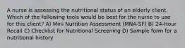 A nurse is assessing the nutritional status of an elderly client. Which of the following tools would be best for the nurse to use for this client? A) Mini Nutrition Assessment (MNA-SF) B) 24-Hour Recall C) Checklist for Nutritional Screening D) Sample form for a nutritional history