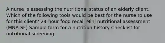 A nurse is assessing the nutritional status of an elderly client. Which of the following tools would be best for the nurse to use for this client? 24-hour food recall Mini nutritional assessment (MNA-SF) Sample form for a nutrition history Checklist for nutritional screening