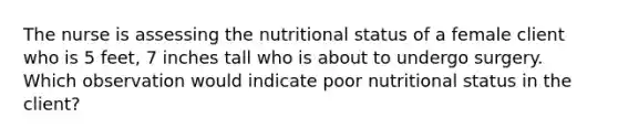 The nurse is assessing the nutritional status of a female client who is 5 feet, 7 inches tall who is about to undergo surgery. Which observation would indicate poor nutritional status in the client?