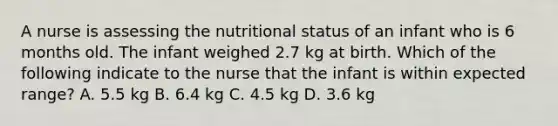 A nurse is assessing the nutritional status of an infant who is 6 months old. The infant weighed 2.7 kg at birth. Which of the following indicate to the nurse that the infant is within expected range? A. 5.5 kg B. 6.4 kg C. 4.5 kg D. 3.6 kg