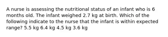 A nurse is assessing the nutritional status of an infant who is 6 months old. The infant weighed 2.7 kg at birth. Which of the following indicate to the nurse that the infant is within expected range? 5.5 kg 6.4 kg 4.5 kg 3.6 kg