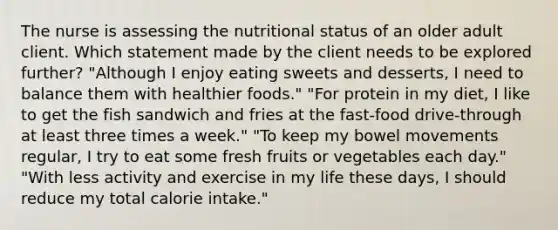 The nurse is assessing the nutritional status of an older adult client. Which statement made by the client needs to be explored further? "Although I enjoy eating sweets and desserts, I need to balance them with healthier foods." "For protein in my diet, I like to get the fish sandwich and fries at the fast-food drive-through at least three times a week." "To keep my bowel movements regular, I try to eat some fresh fruits or vegetables each day." "With less activity and exercise in my life these days, I should reduce my total calorie intake."