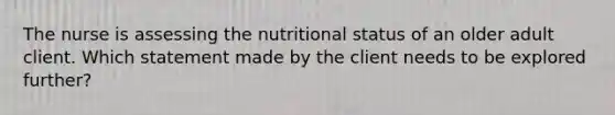 The nurse is assessing the nutritional status of an older adult client. Which statement made by the client needs to be explored further?