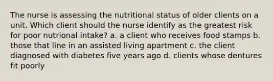 The nurse is assessing the nutritional status of older clients on a unit. Which client should the nurse identify as the greatest risk for poor nutrional intake? a. a client who receives food stamps b. those that line in an assisted living apartment c. the client diagnosed with diabetes five years ago d. clients whose dentures fit poorly