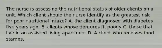 The nurse is assessing the nutritional status of older clients on a unit. Which client should the nurse identify as the greatest risk for poor nutritional intake? A. the client diagnosed with diabetes five years ago. B. clients whose dentures fit poorly C. those that live in an assisted living apartment D. A client who receives food stamps.