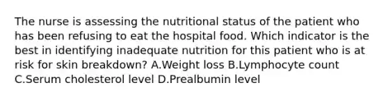 The nurse is assessing the nutritional status of the patient who has been refusing to eat the hospital food. Which indicator is the best in identifying inadequate nutrition for this patient who is at risk for skin breakdown? A.Weight loss B.Lymphocyte count C.Serum cholesterol level D.Prealbumin level