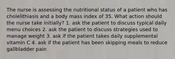 The nurse is assessing the nutritional status of a patient who has cholelithiasis and a body mass index of 35. What action should the nurse take initially? 1. ask the patient to discuss typical daily menu choices 2. ask the patient to discuss strategies used to manage weight 3. ask if the patient takes daily supplemental vitamin C 4. ask if the patient has been skipping meals to reduce gallbladder pain