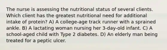 The nurse is assessing the nutritional status of several clients. Which client has the greatest nutritional need for additional intake of protein? A) A college-age track runner with a sprained ankle. B) A lactating woman nursing her 3-day-old infant. C) A school-aged child with Type 2 diabetes. D) An elderly man being treated for a peptic ulcer.