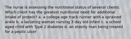 The nurse is assessing the nutritional status of several clients. Which client has the greatest nutritional need for additional intake of protein? a. a college age track runner with a sprained ankle b. a lactating woman nursing 3 day old infant c. a school aged child with Type 2 diabetes d. an elderly man being treated for a peptic ulcer