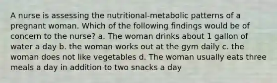 A nurse is assessing the nutritional-metabolic patterns of a pregnant woman. Which of the following findings would be of concern to the nurse? a. The woman drinks about 1 gallon of water a day b. the woman works out at the gym daily c. the woman does not like vegetables d. The woman usually eats three meals a day in addition to two snacks a day