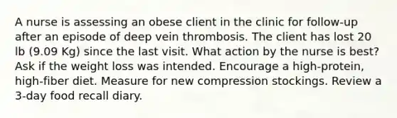 A nurse is assessing an obese client in the clinic for follow-up after an episode of deep vein thrombosis. The client has lost 20 lb (9.09 Kg) since the last visit. What action by the nurse is best? Ask if the weight loss was intended. Encourage a high-protein, high-fiber diet. Measure for new compression stockings. Review a 3-day food recall diary.