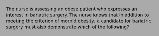 The nurse is assessing an obese patient who expresses an interest in bariatric surgery. The nurse knows that in addition to meeting the criterion of morbid obesity, a candidate for bariatric surgery must also demonstrate which of the following?