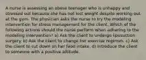 A nurse is assessing an obese teenager who is unhappy and stressed out because she has not lost weight despite working out at the gym. The physician asks the nurse to try the modeling intervention for stress management for the client. Which of the following actions should the nurse perform when adhering to the modeling intervention? a) Ask the client to undergo liposuction surgery. b) Ask the client to change her exercise regimen. c) Ask the client to cut down on her food intake. d) Introduce the client to someone with a positive attitude.