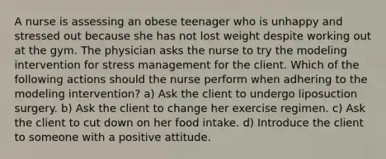 A nurse is assessing an obese teenager who is unhappy and stressed out because she has not lost weight despite working out at the gym. The physician asks the nurse to try the modeling intervention for stress management for the client. Which of the following actions should the nurse perform when adhering to the modeling intervention? a) Ask the client to undergo liposuction surgery. b) Ask the client to change her exercise regimen. c) Ask the client to cut down on her food intake. d) Introduce the client to someone with a positive attitude.