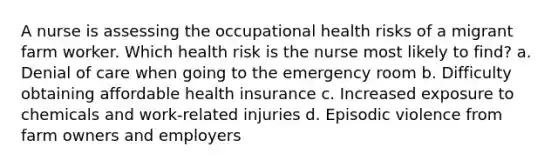 A nurse is assessing the occupational health risks of a migrant farm worker. Which health risk is the nurse most likely to find? a. Denial of care when going to the emergency room b. Difficulty obtaining affordable health insurance c. Increased exposure to chemicals and work-related injuries d. Episodic violence from farm owners and employers