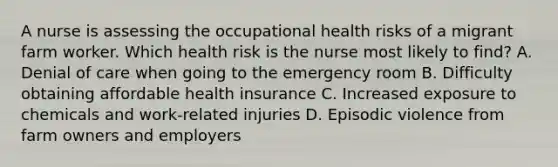 A nurse is assessing the occupational health risks of a migrant farm worker. Which health risk is the nurse most likely to find? A. Denial of care when going to the emergency room B. Difficulty obtaining affordable health insurance C. Increased exposure to chemicals and work-related injuries D. Episodic violence from farm owners and employers