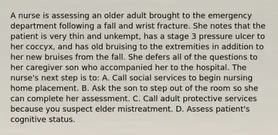 A nurse is assessing an older adult brought to the emergency department following a fall and wrist fracture. She notes that the patient is very thin and unkempt, has a stage 3 pressure ulcer to her coccyx, and has old bruising to the extremities in addition to her new bruises from the fall. She defers all of the questions to her caregiver son who accompanied her to the hospital. The nurse's next step is to: A. Call social services to begin nursing home placement. B. Ask the son to step out of the room so she can complete her assessment. C. Call adult protective services because you suspect elder mistreatment. D. Assess patient's cognitive status.