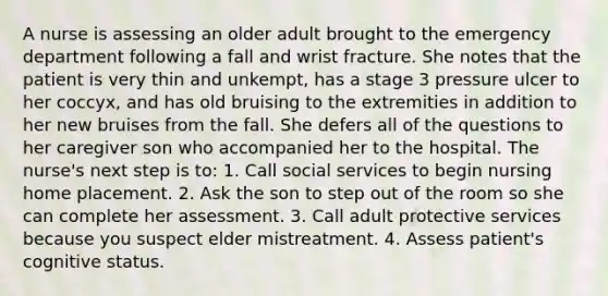 A nurse is assessing an older adult brought to the emergency department following a fall and wrist fracture. She notes that the patient is very thin and unkempt, has a stage 3 pressure ulcer to her coccyx, and has old bruising to the extremities in addition to her new bruises from the fall. She defers all of the questions to her caregiver son who accompanied her to the hospital. The nurse's next step is to: 1. Call social services to begin nursing home placement. 2. Ask the son to step out of the room so she can complete her assessment. 3. Call adult protective services because you suspect elder mistreatment. 4. Assess patient's cognitive status.