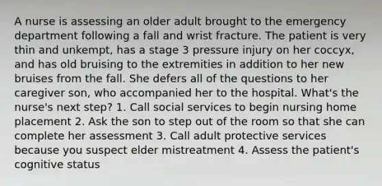 A nurse is assessing an older adult brought to the emergency department following a fall and wrist fracture. The patient is very thin and unkempt, has a stage 3 pressure injury on her coccyx, and has old bruising to the extremities in addition to her new bruises from the fall. She defers all of the questions to her caregiver son, who accompanied her to the hospital. What's the nurse's next step? 1. Call social services to begin nursing home placement 2. Ask the son to step out of the room so that she can complete her assessment 3. Call adult protective services because you suspect elder mistreatment 4. Assess the patient's cognitive status