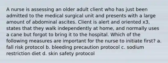 A nurse is assessing an older adult client who has just been admitted to the medical surgical unit and presents with a large amount of abdominal ascites. Client is alert and oriented x3, states that they walk independently at home, and normally uses a cane but forgot to bring it to the hospital. Which of the following measures are important for the nurse to initiate first? a. fall risk protocol b. bleeding precaution protocol c. sodium restriction diet d. skin safety protocol