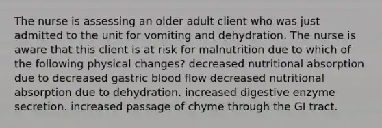 The nurse is assessing an older adult client who was just admitted to the unit for vomiting and dehydration. The nurse is aware that this client is at risk for malnutrition due to which of the following physical changes? decreased nutritional absorption due to decreased gastric blood flow decreased nutritional absorption due to dehydration. increased digestive enzyme secretion. increased passage of chyme through the GI tract.